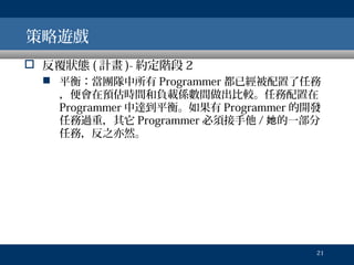 策略遊戲
 反覆狀態 ( 計畫 )- 約定階段 2
 平衡：當團隊中所有 Programmer 都已經被配置了任務
，便會在預估時間和負載係數間做出比較。任務配置在
Programmer 中達到平衡。如果有 Programmer 的開發
任務過重，其它 Programmer 必須接手他 / 她的一部分
任務，反之亦然。

21

 