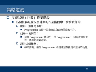 策略遊戲
 反覆狀態 ( 計畫 )- 作業階段
 各個任務是在反覆計劃的作業階段中一步步實作的。
 取得一張任務卡片：
 Programmer 取得一張由自己負責的任務的卡片。

 找尋一名同伴：
 這個 Programmer 將和另一位 Programmer 一同完成開發工
作，也就是成對設計。

 設計這個任務：
 如果需要，兩位 Programmer 會設計這個任務所達成的功能。

22

 