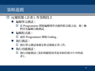 策略遊戲
 反覆狀態 ( 計畫 )- 作業階段 2
 編輯單元測試：
 在 Programmer 開始編輯實作功能的程式碼之前，他 / 她
們首先編輯自動測試。

 編輯程式碼：
 兩位 Programmer 開始 Coding 。

 執行測試：
 執行單元測試來確定程式碼能正常工作。

 執行功能測試：
 執行功能測試 ( 基於相關使用者需求和任務卡片中的需
求)。

23

 