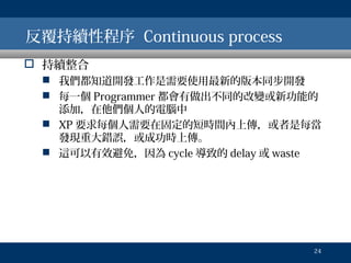 反覆持續性程序 Continuous process
 持續整合
 我們都知道開發工作是需要使用最新的版本同步開發
 每一個 Programmer 都會有做出不同的改變或新功能的
添加，在他們個人的電腦中
 XP 要求每個人需要在固定的短時間內上傳，或者是每當
發現重大錯誤，或成功時上傳。
 這可以有效避免，因為 cycle 導致的 delay 或 waste

24

 