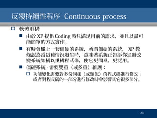 反覆持續性程序 Continuous process
 軟體重構
 由於 XP 提倡 Coding 時只滿足目前的需求，並且以盡可
能簡單的方式實作。
 有時會碰上一套僵硬的系統，所謂僵硬的系統， XP 教
條認為當這種情況發生時，意味著系統正告訴你通過改
變系統架構以重構程式碼，使它更簡單、更泛用。
 僵硬系統 - 需要雙重（或多重）維護：
 功能變化需要對多份同樣（或類似）的程式碼進行修改；
或者對程式碼的一部分進行修改時會影響其它很多部分。

25

 