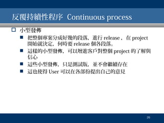 反覆持續性程序 Continuous process
 小型發佈
 把整個專案分成好幾的段落，進行 release ，在 project
開始就決定，何時要 release 個各段落。
 這樣的小型發佈，可以增進客戶對整個 project 的了解與
信心
 這些小型發佈，只是測試版，並不會繼續存在
 這也使得 User 可以在各部份提出自己的意見

26

 