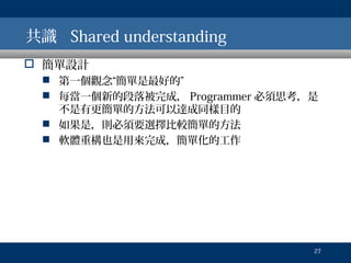 共識 Shared understanding
 簡單設計
 第一個觀念“簡單是最好的”
 每當一個新的段落被完成， Programmer 必須思考，是
不是有更簡單的方法可以達成同樣目的
 如果是，則必須要選擇比較簡單的方法
 軟體重構也是用來完成，簡單化的工作

27

 