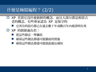 什麼是極限編程？ (2/2)
 XP 其實它沒什麼新鮮的概念，而且大部分都是相當古
老的概念。有些專家認為 XP 是保守的
 它所有的技巧都已在過去數十年或數百年內被證明有效

 XP 的創新處在於：
 把這些做法一舉囊括
 確保這些做法都儘可能徹底的實施
 確保這些做法都儘可能彼此截長補短

3

 
