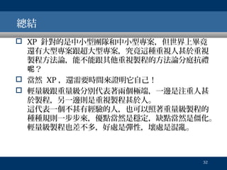總結
 XP 針對的是中小型團隊和中小型專案，但世界上畢竟
還有大型專案跟超大型專案，究竟這種重視人甚於重視
製程方法論，能不能跟其他重視製程的方法論分庭抗禮
呢？
 當然 XP ，還需要時間來證明它自己！
 輕量級跟重量級分別代表著兩個極端，一邊是注重人甚
於製程，另一邊則是重視製程甚於人。
這代表一個不甚有經驗的人，也可以照著重量級製程的
種種規則一步步來，優點當然是穩定，缺點當然是僵化。
輕量級製程也差不多，好處是彈性，壞處是混亂。

32

 
