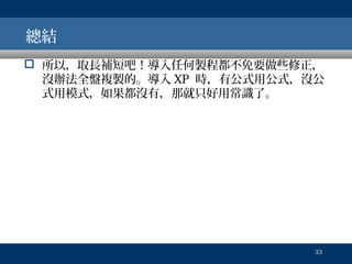 總結
 所以，取長補短吧！導入任何製程都不免要做些修正，
沒辦法全盤複製的。導入 XP 時，有公式用公式，沒公
式用模式，如果都沒有，那就只好用常識了。

33

 