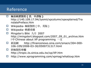 Reference
 極致軟體製程 ( 書，中譯版 )
http://140.109.17.94/Jyemii/xpcolumn/xpexplained/Tra
nslatePreface.htm
 Wikipedia- 極限製程 ( 中、英版 )
 Wikipedia- 軟體重構
 Mingster‘s Bliki 九月 2007
http://mingstert.blogspot.com/2007_09_01_archive.htm
l 中 Chinese about XP programming 一文
 新浪網
http://financenews.sina.com/sinacn/304-000106-109/2008-03-30/0500731317.html
 終極製程專欄
http://tropic.iis.sinica.edu.tw/xp/XP.htm
 http://www.xprogramming.com/xpmag/whatisxp.htm
34

 