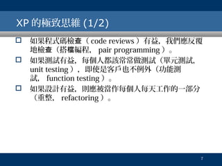 XP 的極致思維 (1/2)





如果程式碼檢查（ code reviews ）有益，我們應反覆
地檢查（搭檔編程， pair programming ）。
如果測試有益，每個人都該常常做測試（單元測試，
unit testing ），即使是客戶也不例外（功能測
試， function testing ）。
如果設計有益，則應被當作每個人每天工作的一部分
（重整， refactoring ）。

7

 