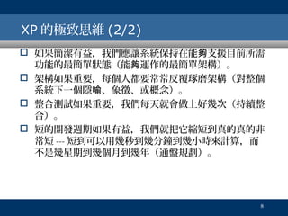 XP 的極致思維 (2/2)
 如果簡潔有益，我們應讓系統保持在能夠支援目前所需
功能的最簡單狀態（能夠運作的最簡單架構）。
 架構如果重要，每個人都要常常反覆琢磨架構（對整個
系統下一個隱喻、象徵、或概念）。
 整合測試如果重要，我們每天就會做上好幾次（持續整
合）。
 短的開發週期如果有益，我們就把它縮短到真的真的非
常短 --- 短到可以用幾秒到幾分鐘到幾小時來計算，而
不是幾星期到幾個月到幾年（通盤規劃）。

8

 
