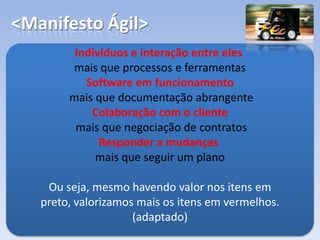 <Manifesto Ágil>
Indivíduos e interação entre eles
mais que processos e ferramentas
Software em funcionamento
mais que documentação abrangente
Colaboração com o cliente
mais que negociação de contratos
Responder a mudanças
mais que seguir um plano
Ou seja, mesmo havendo valor nos itens em
preto, valorizamos mais os itens em vermelhos.
(adaptado)
 
