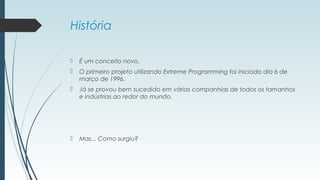 História 
 É um conceito novo. 
 O primeiro projeto utilizando Extreme Programming foi iniciado dia 6 de 
março de 1996. 
 Já se provou bem sucedido em várias companhias de todos os tamanhos 
e indústrias ao redor do mundo. 
 Mas... Como surgiu? 
 