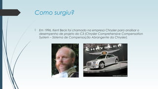 Como surgiu? 
 Em 1996, Kent Beck foi chamado na empresa Chrysler para analisar o 
desempenho de projeto do C3 (Chrysler Comprehensive Compensation 
System – Sistema de Compensação Abrangente da Chrysler). 
 