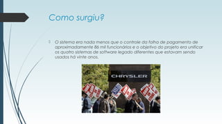 Como surgiu? 
 O sistema era nada menos que o controle da folha de pagamento de 
aproximadamente 86 mil funcionários e o objetivo do projeto era unificar 
os quatro sistemas de software legado diferentes que estavam sendo 
usados há vinte anos. 
 