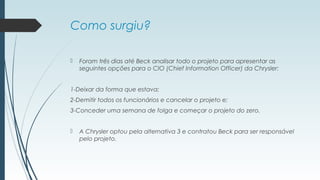 Como surgiu? 
 Foram três dias até Beck analisar todo o projeto para apresentar as 
seguintes opções para o CIO (Chief Information Officer) da Chrysler: 
1-Deixar da forma que estava; 
2-Demitir todos os funcionários e cancelar o projeto e; 
3-Conceder uma semana de folga e começar o projeto do zero. 
 A Chrysler optou pela alternativa 3 e contratou Beck para ser responsável 
pelo projeto. 
 