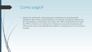 Como surgiu? 
 Depois de entrevistar várias pessoas e orientá-las no que deveriam 
trabalhar, Beck tinha esquematizado e nomeado as práticas básicas do 
XP. Os trabalhos começaram em março de 1996 e terminaram em maio 
de 1997, e mesmo com atraso de 2 meses por causa de mudanças de 
última hora nas funcionalidades do sistema, o lançamento foi um enorme 
sucesso. 
 
