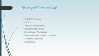 Boas práticas do XP 
 O Cliente Presente 
 Estórias 
 Jogo do Planejamento 
 Programação em Par 
 Reuniões em Pé (rápidas) 
 Desenvolvimento guiado por testes 
 Testes de Aceitação 
 Refactoring 
 