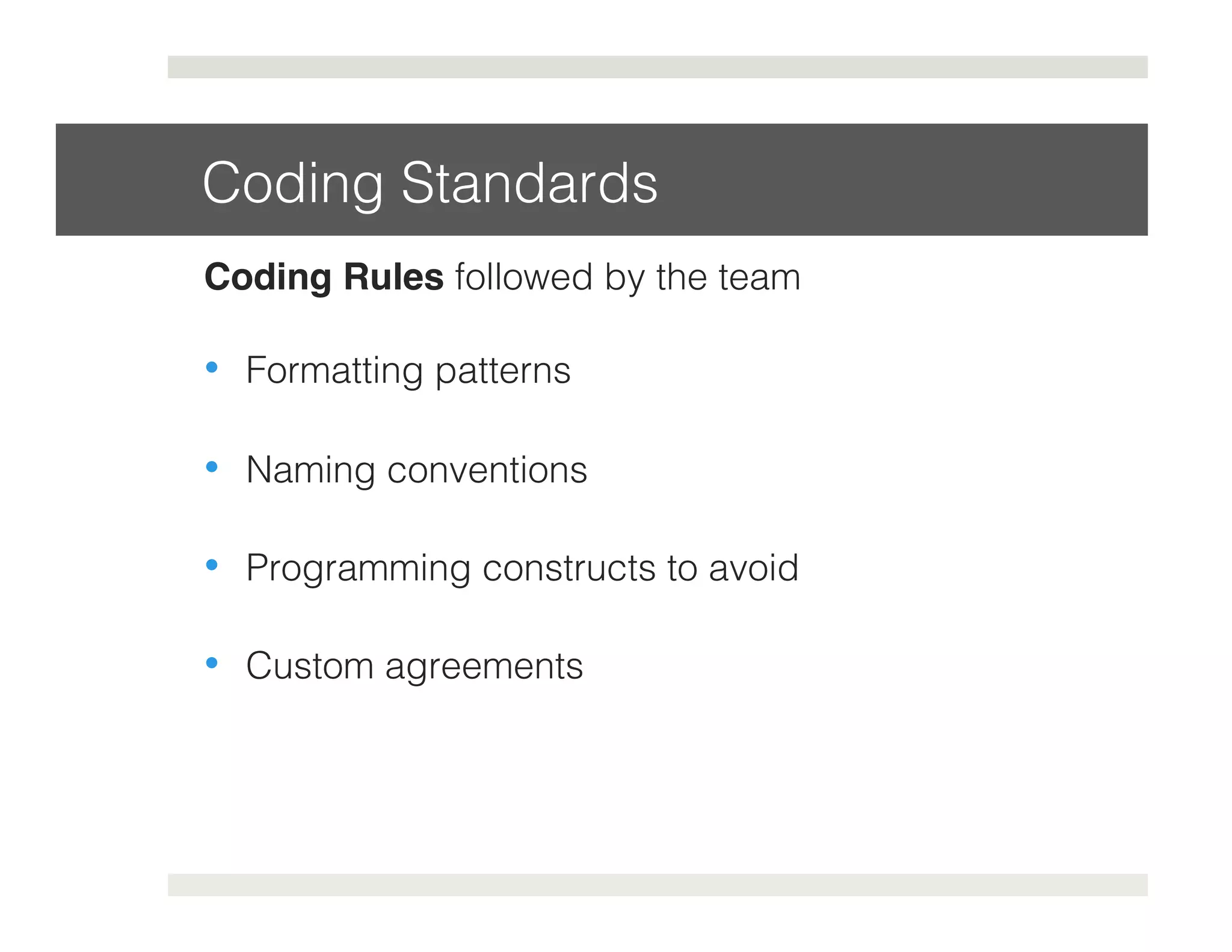 Coding Standards! 
Coding Rules followed by the team! 
• Formatting patterns! 
• Naming conventions! 
• Programming constructs to avoid! 
• Custom agreements! 
 
