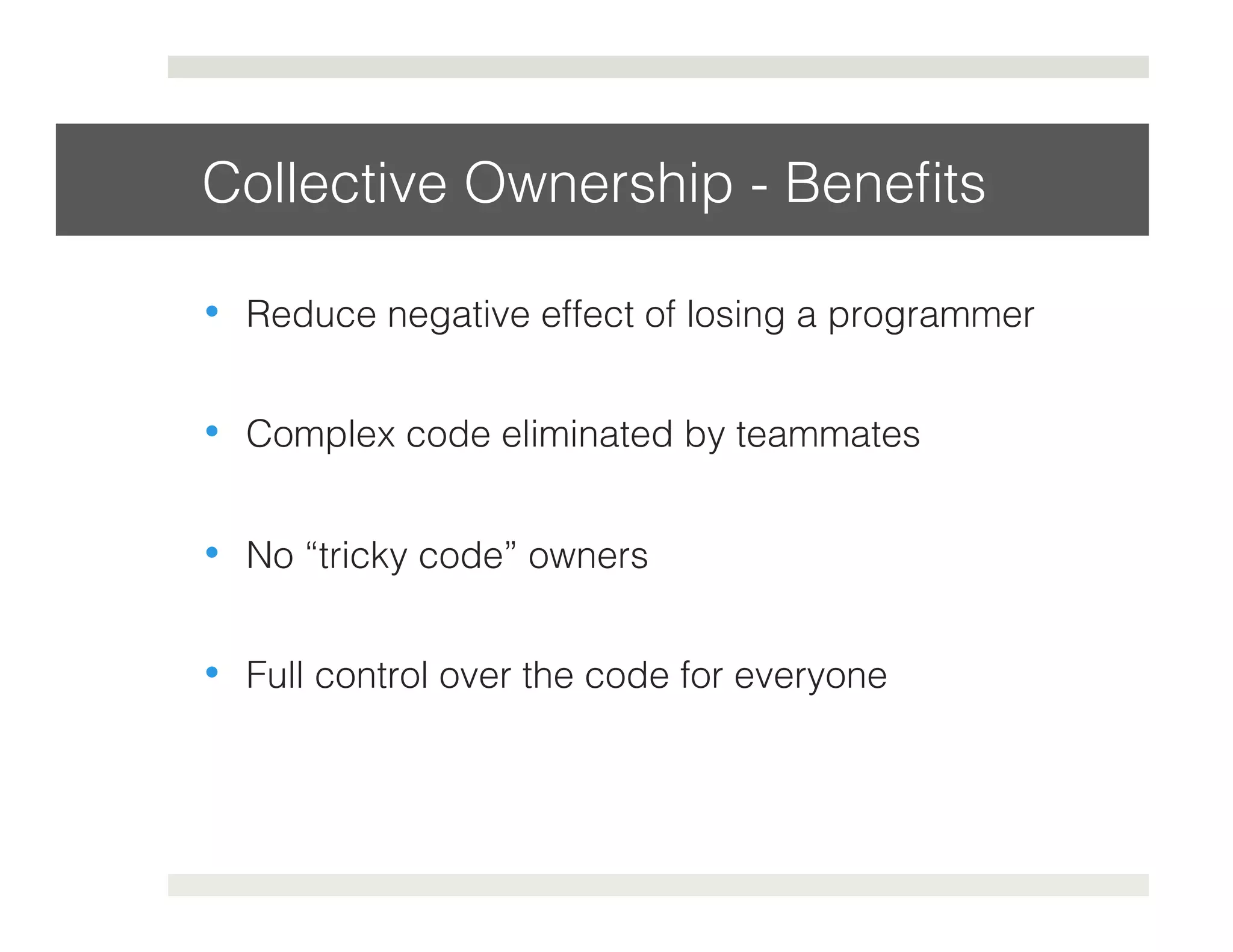Collective Ownership - Benefits! 
• Reduce negative effect of losing a programmer! 
• Complex code eliminated by teammates! 
• No “tricky code” owners! 
• Full control over the code for everyone! 
 