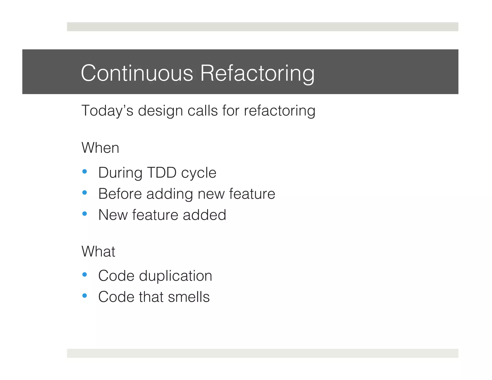 Continuous Refactoring! 
Today’s design calls for refactoring! 
When! 
• During TDD cycle! 
• Before adding new feature! 
• New feature added! 
What! 
• Code duplication! 
• Code that smells! 
! 
 
