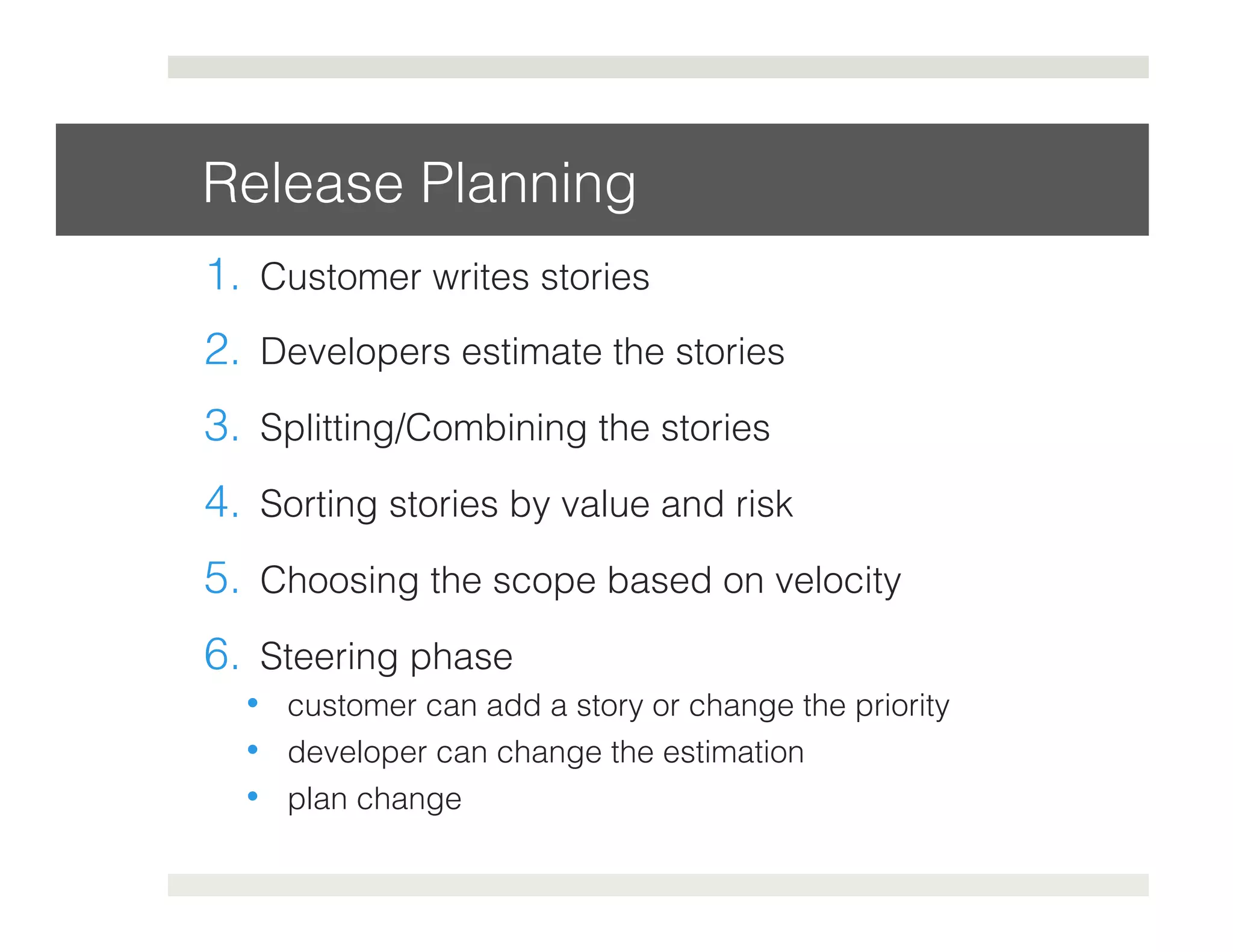 Release Planning! 
1. Customer writes stories! 
2. Developers estimate the stories! 
3. Splitting/Combining the stories! 
4. Sorting stories by value and risk! 
5. Choosing the scope based on velocity! 
6. Steering phase! 
• customer can add a story or change the priority! 
• developer can change the estimation! 
• plan change! 
 