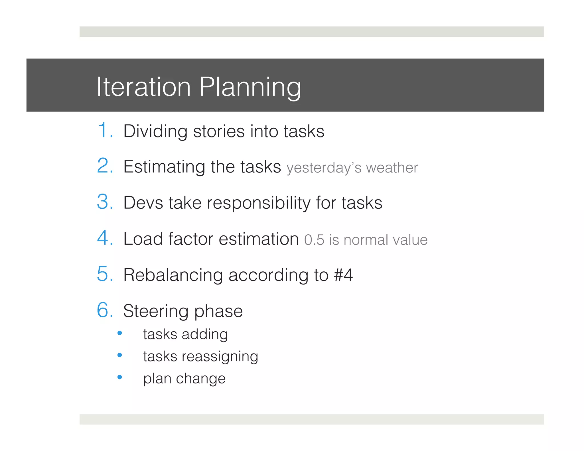 Iteration Planning! 
1. Dividing stories into tasks! 
2. Estimating the tasks yesterday’s weather! 
3. Devs take responsibility for tasks! 
4. Load factor estimation 0.5 is normal value! 
5. Rebalancing according to #4! 
6. Steering phase! 
• tasks adding! 
• tasks reassigning ! 
• plan change! 
 
