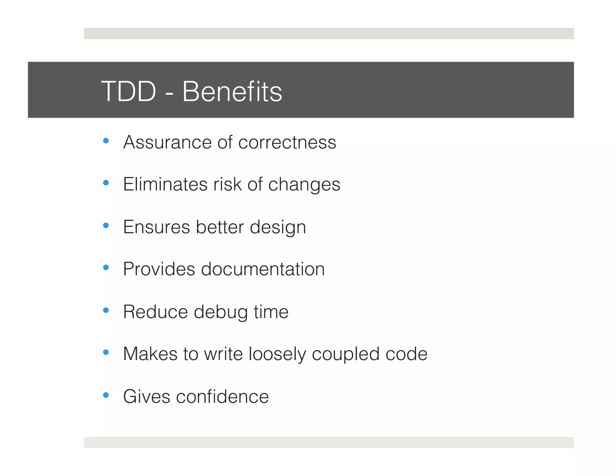 TDD - Benefits! 
• Assurance of correctness! 
• Eliminates risk of changes! 
• Ensures better design! 
• Provides documentation! 
• Reduce debug time! 
• Makes to write loosely coupled code! 
• Gives confidence! 
 
