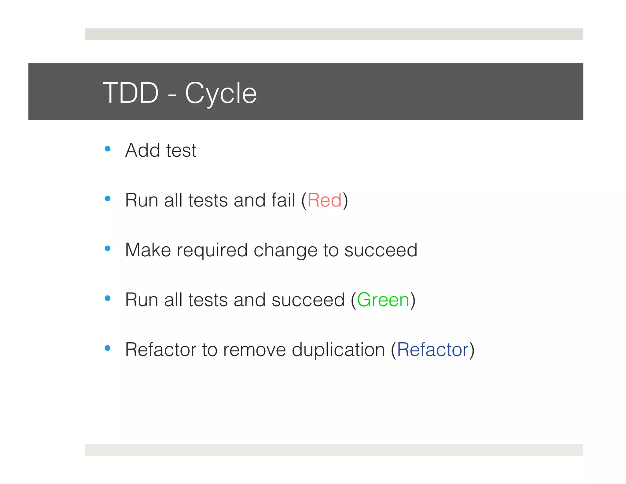 TDD - Cycle! 
• Add test! 
• Run all tests and fail (Red)! 
• Make required change to succeed! 
• Run all tests and succeed (Green)! 
• Refactor to remove duplication (Refactor)! 
 