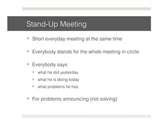 Stand-Up Meeting! 
• Short everyday meeting at the same time! 
• Everybody stands for the whole meeting in circle! 
• Everybody says! 
• what he did yesterday! 
• what he is doing today! 
• what problems he has! 
• For problems announcing (not solving)! 
 