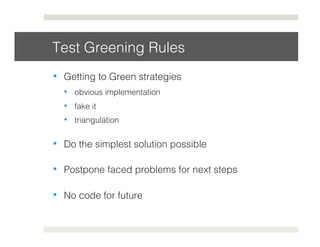 Test Greening Rules! 
• Getting to Green strategies! 
• obvious implementation! 
• fake it! 
• triangulation! 
• Do the simplest solution possible! 
• Postpone faced problems for next steps! 
• No code for future! 
 