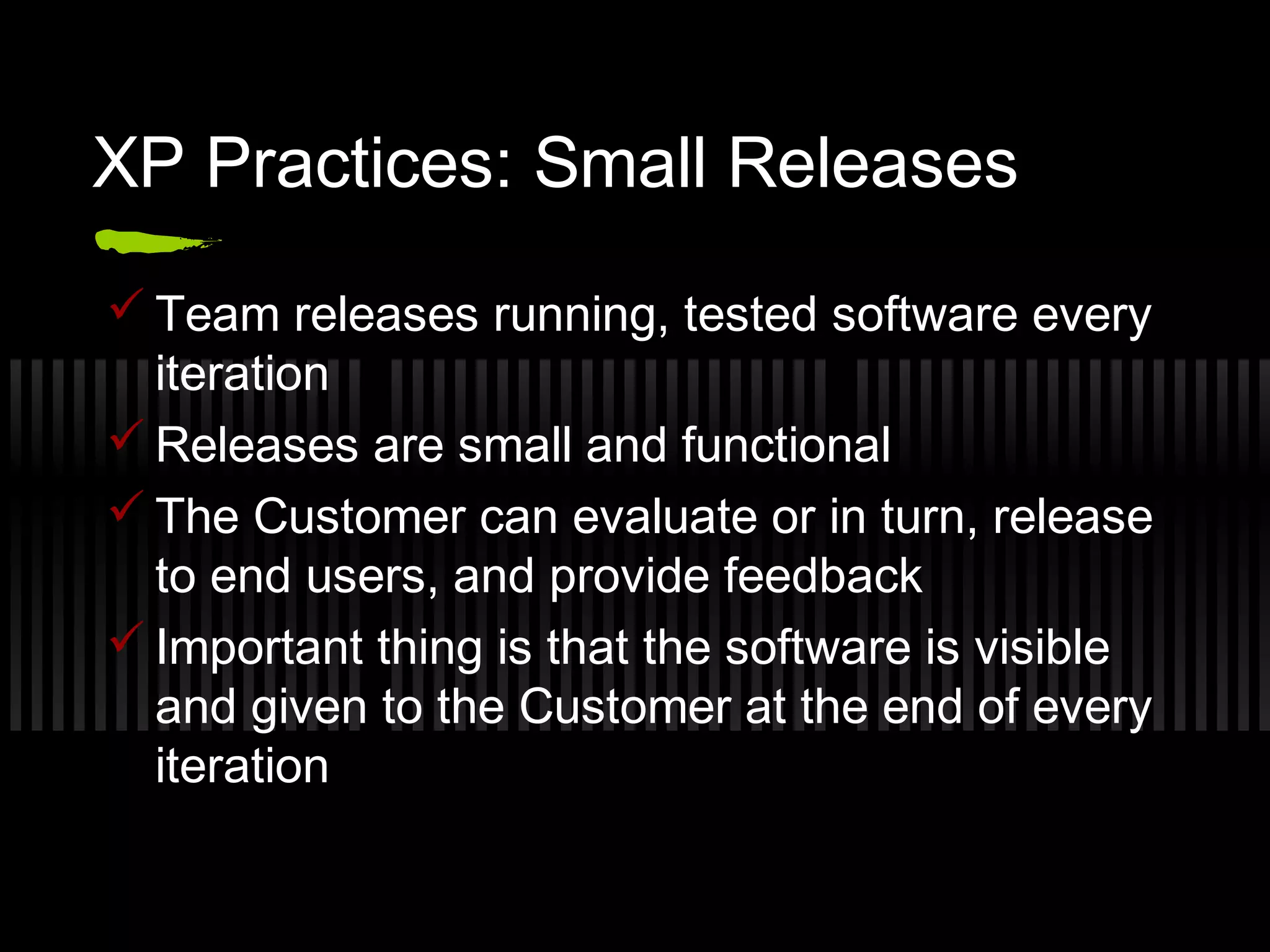 XP Practices: Small Releases
 Team releases running, tested software every
iteration
 Releases are small and functional
 The Customer can evaluate or in turn, release
to end users, and provide feedback
 Important thing is that the software is visible
and given to the Customer at the end of every
iteration
 