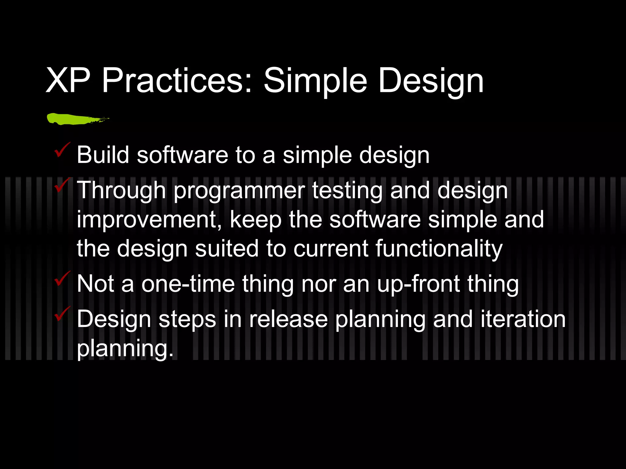 XP Practices: Simple Design
 Build software to a simple design
 Through programmer testing and design
improvement, keep the software simple and
the design suited to current functionality
 Not a one-time thing nor an up-front thing
 Design steps in release planning and iteration
planning.
 