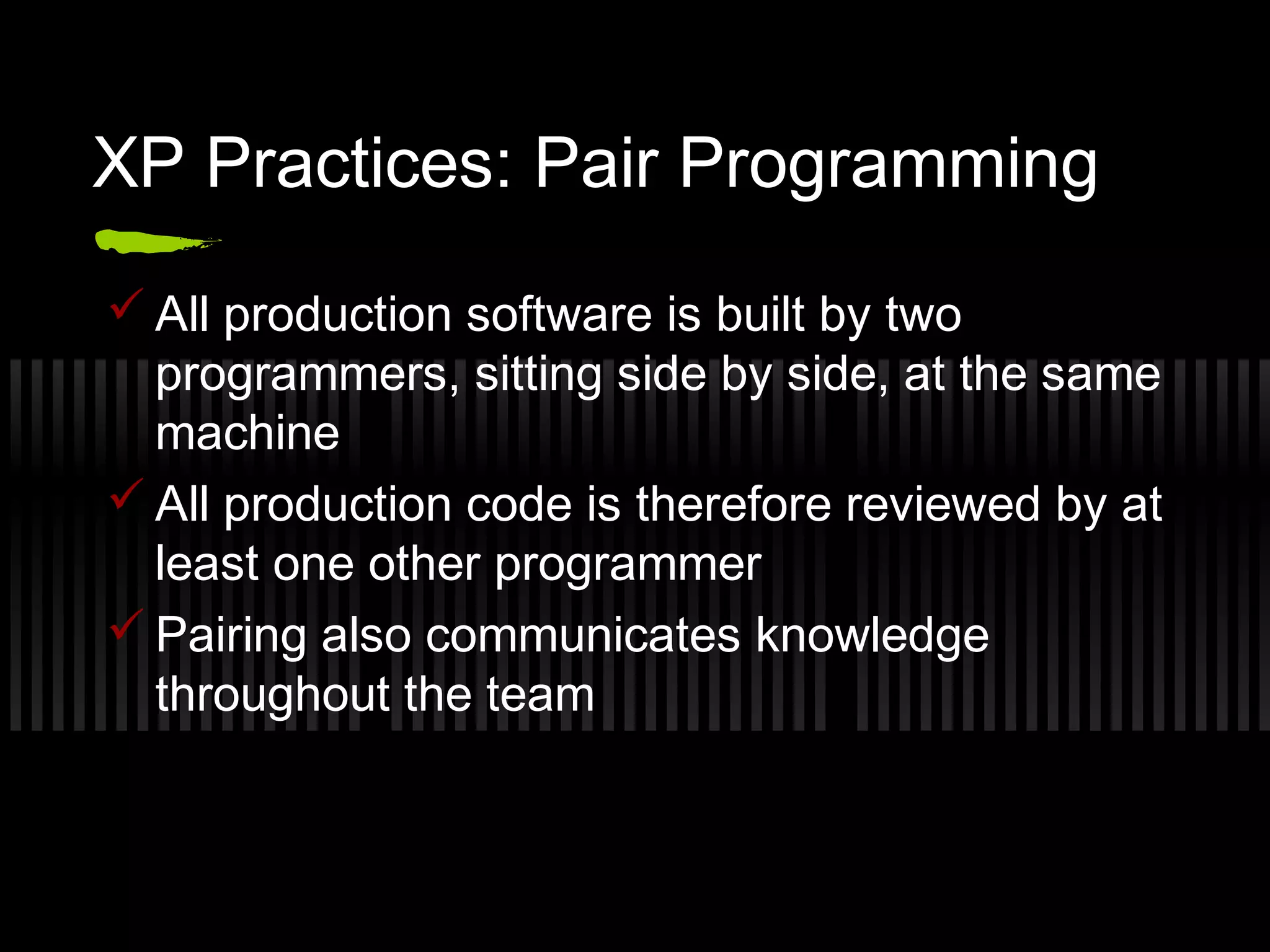 XP Practices: Pair Programming
 All production software is built by two
programmers, sitting side by side, at the same
machine
 All production code is therefore reviewed by at
least one other programmer
 Pairing also communicates knowledge
throughout the team
 
