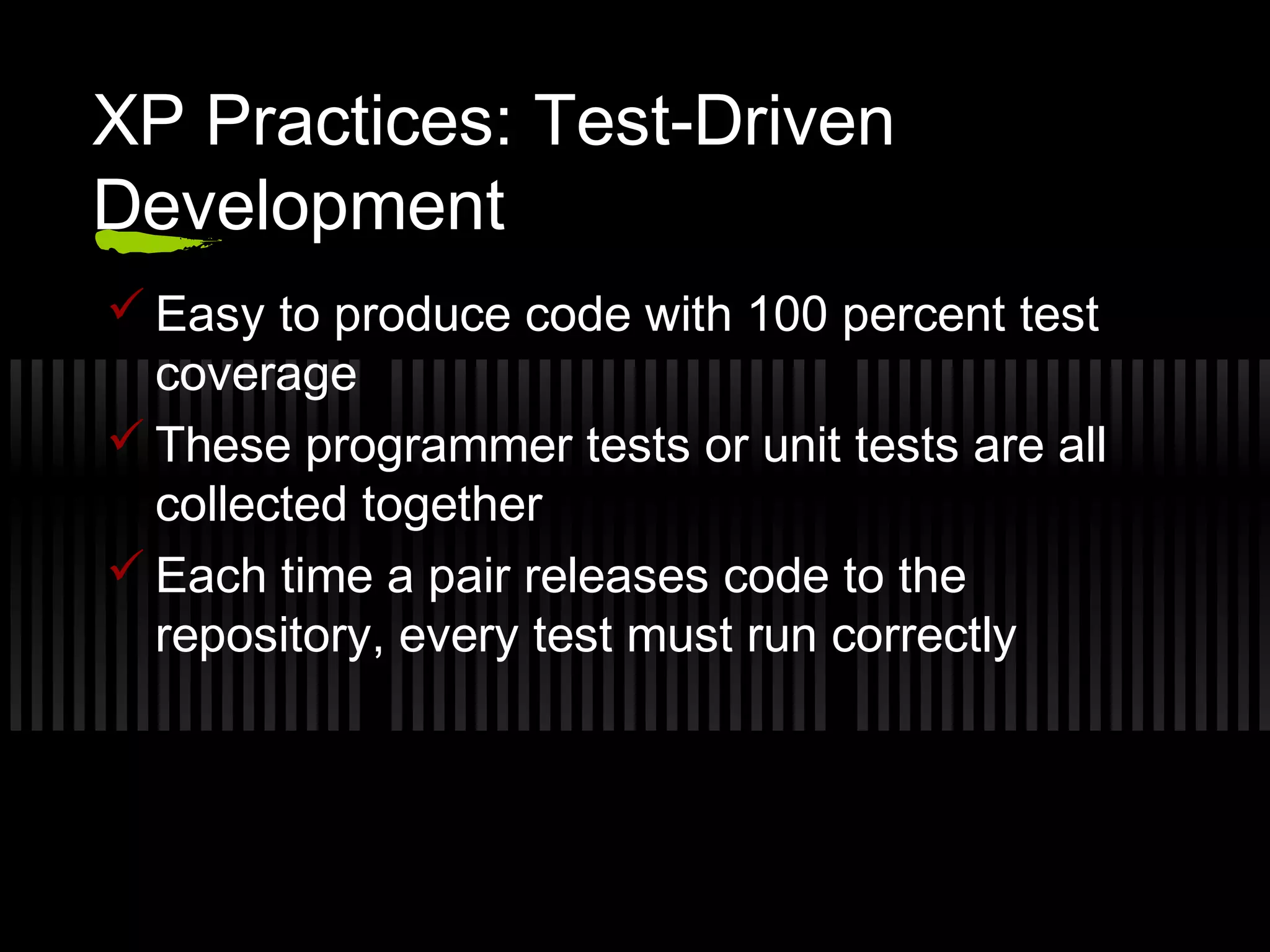 XP Practices: Test-Driven
Development
 Easy to produce code with 100 percent test
coverage
 These programmer tests or unit tests are all
collected together
 Each time a pair releases code to the
repository, every test must run correctly
 