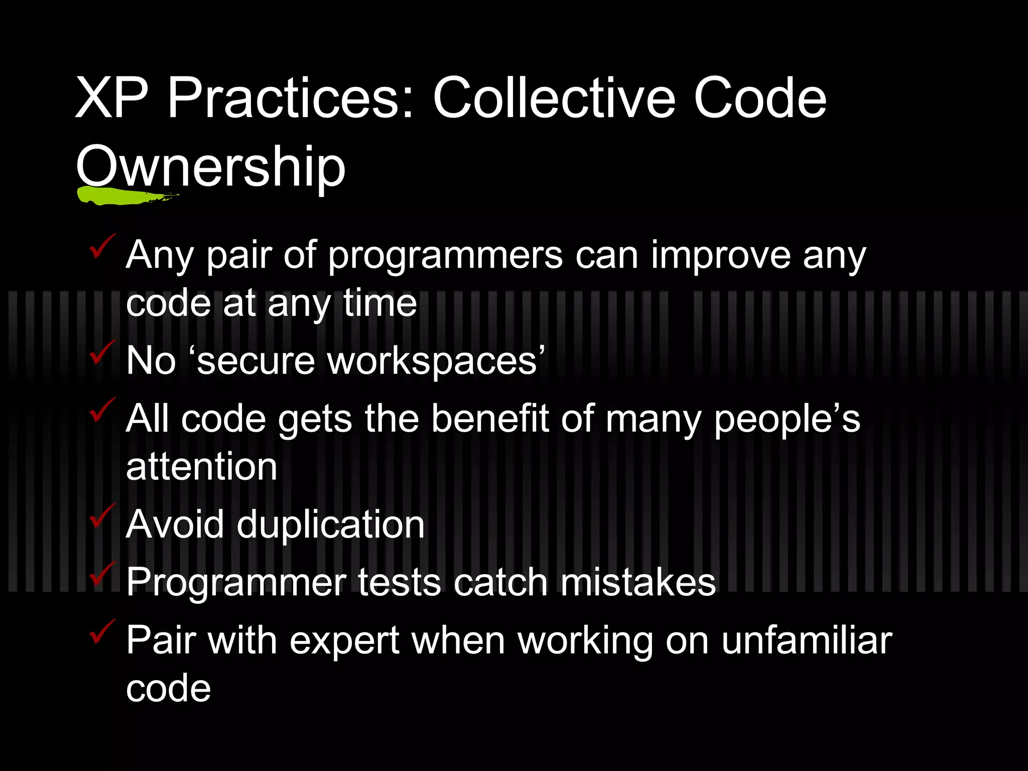 XP Practices: Collective Code
Ownership
 Any pair of programmers can improve any
code at any time
 No ‘secure workspaces’
 All code gets the benefit of many people’s
attention
 Avoid duplication
 Programmer tests catch mistakes
 Pair with expert when working on unfamiliar
code
 