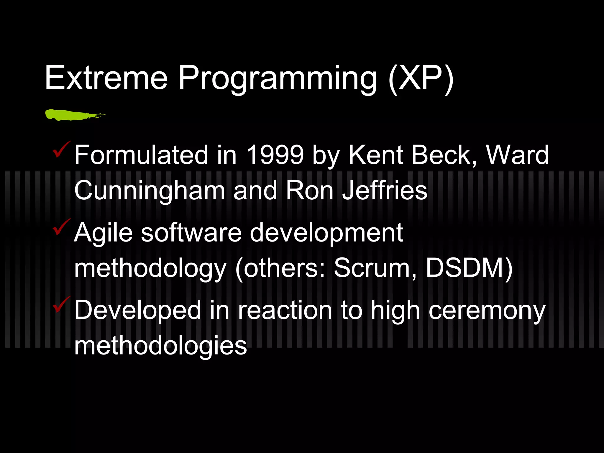 Extreme Programming (XP)
Formulated in 1999 by Kent Beck, Ward
Cunningham and Ron Jeffries
Agile software development
methodology (others: Scrum, DSDM)
Developed in reaction to high ceremony
methodologies
 
