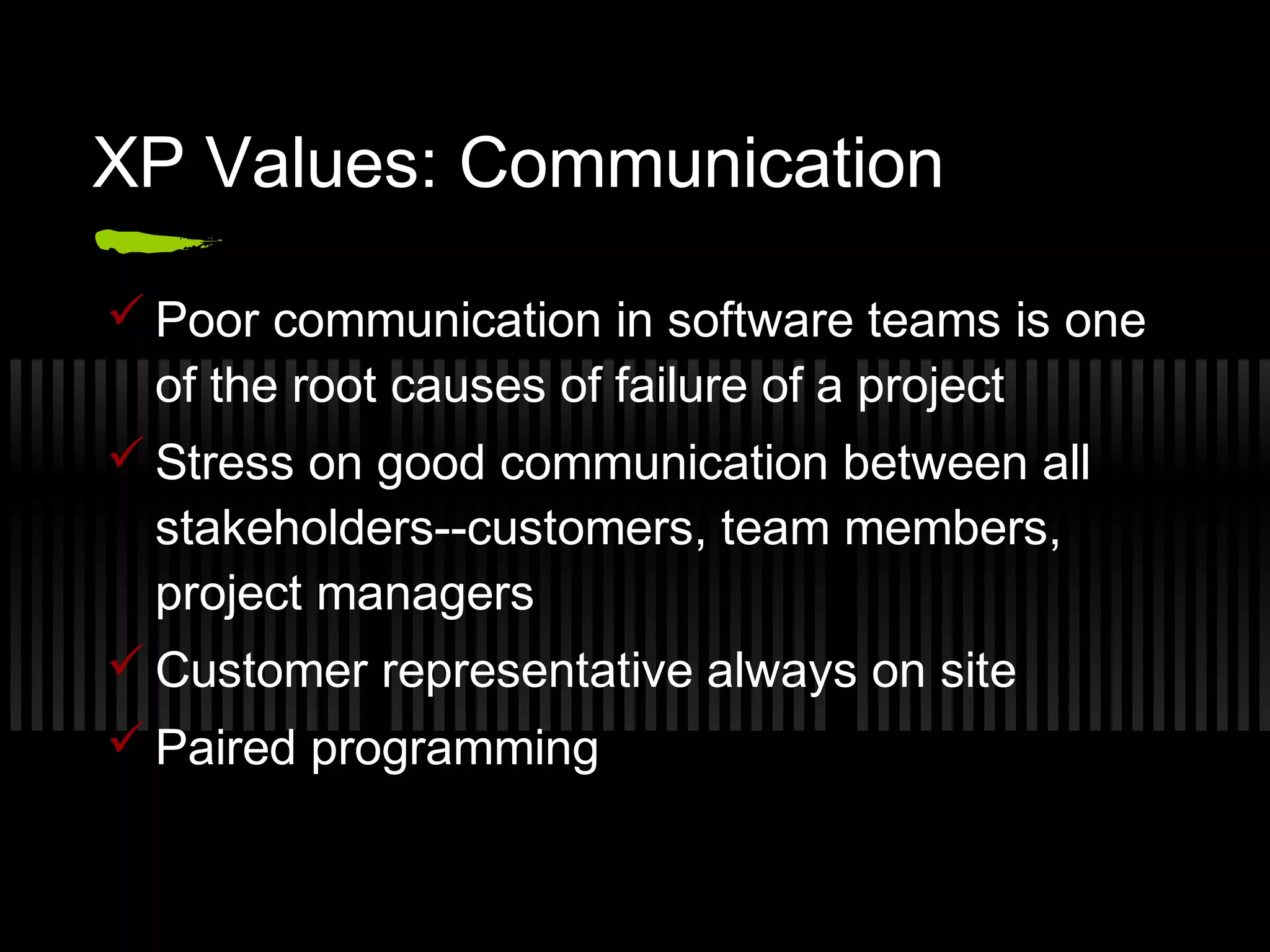 XP Values: Communication
 Poor communication in software teams is one
of the root causes of failure of a project
 Stress on good communication between all
stakeholders--customers, team members,
project managers
 Customer representative always on site
 Paired programming
 