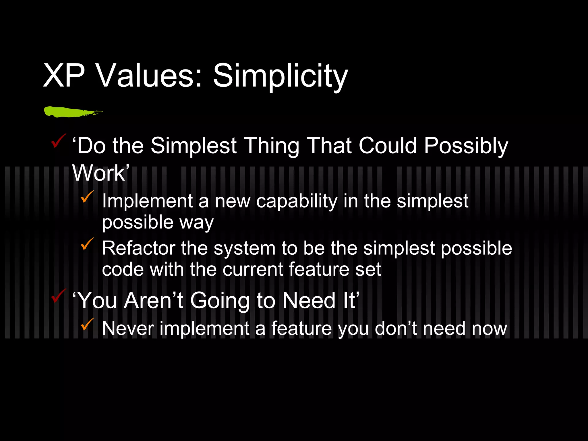 XP Values: Simplicity
 ‘Do the Simplest Thing That Could Possibly
Work’
 Implement a new capability in the simplest
possible way
 Refactor the system to be the simplest possible
code with the current feature set
 ‘You Aren’t Going to Need It’
 Never implement a feature you don’t need now
 