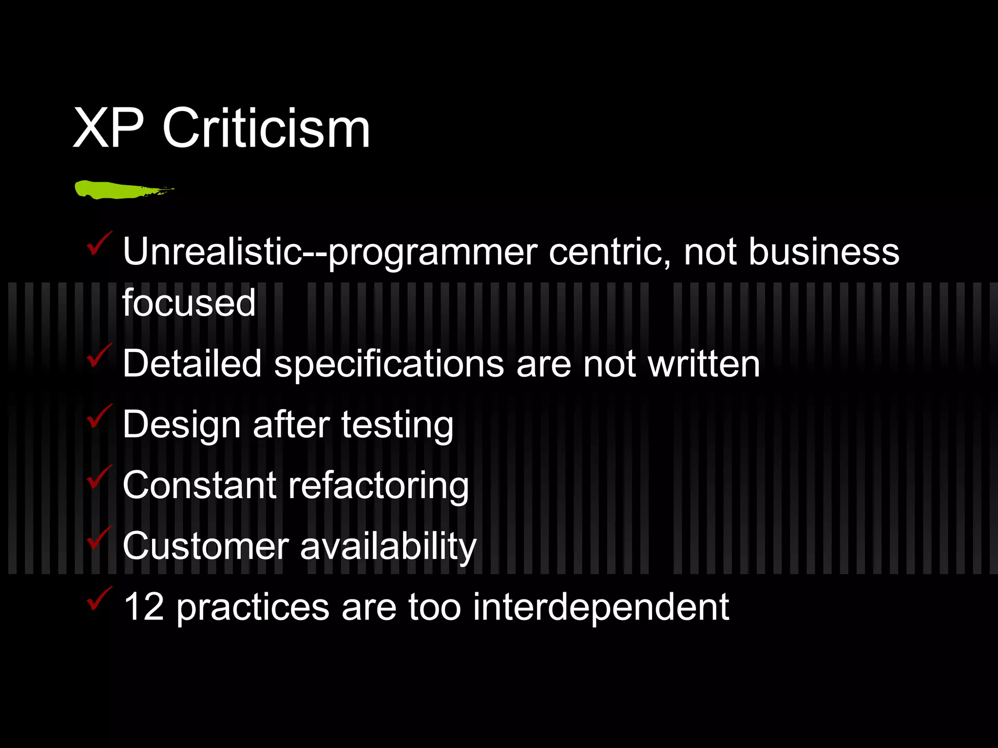 XP Criticism
 Unrealistic--programmer centric, not business
focused
 Detailed specifications are not written
 Design after testing
 Constant refactoring
 Customer availability
 12 practices are too interdependent
 