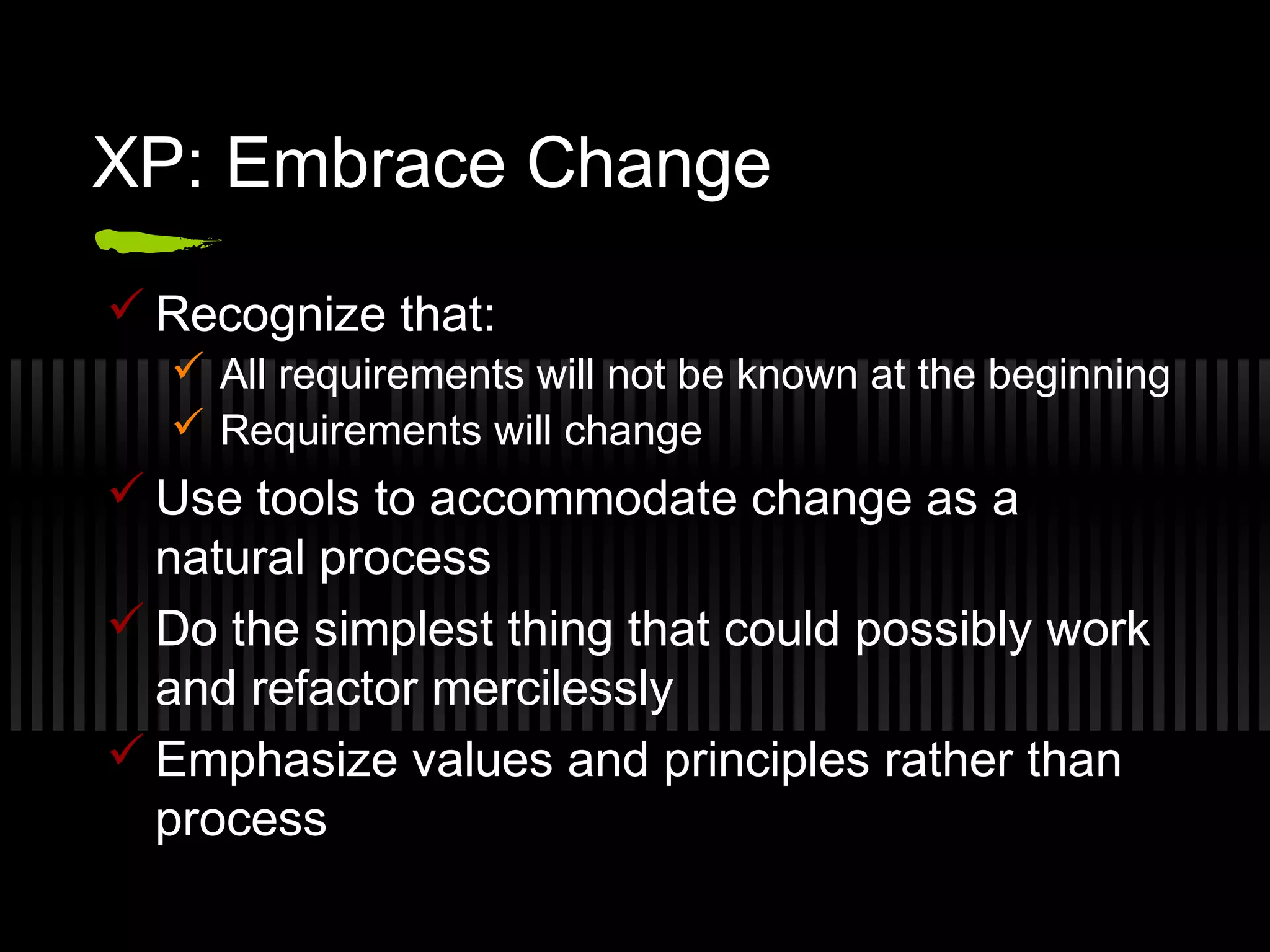 XP: Embrace Change
 Recognize that:
 All requirements will not be known at the beginning
 Requirements will change
 Use tools to accommodate change as a
natural process
 Do the simplest thing that could possibly work
and refactor mercilessly
 Emphasize values and principles rather than
process
 