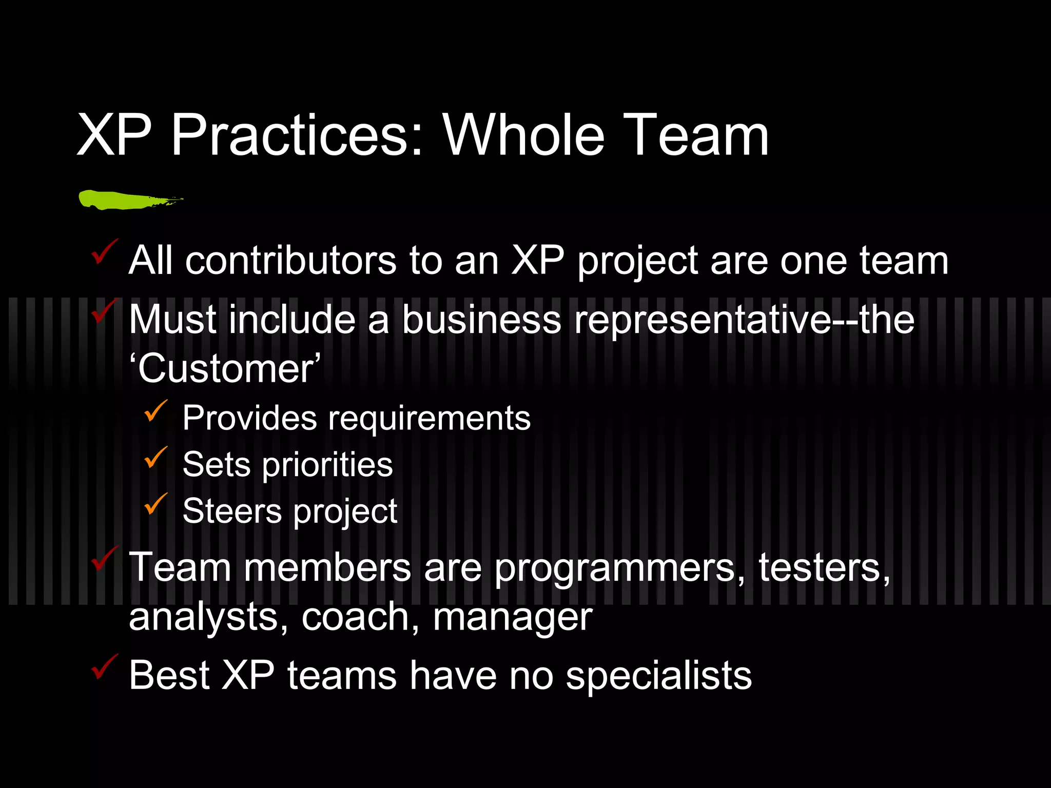 XP Practices: Whole Team
 All contributors to an XP project are one team
 Must include a business representative--the
‘Customer’
 Provides requirements
 Sets priorities
 Steers project
 Team members are programmers, testers,
analysts, coach, manager
 Best XP teams have no specialists
 