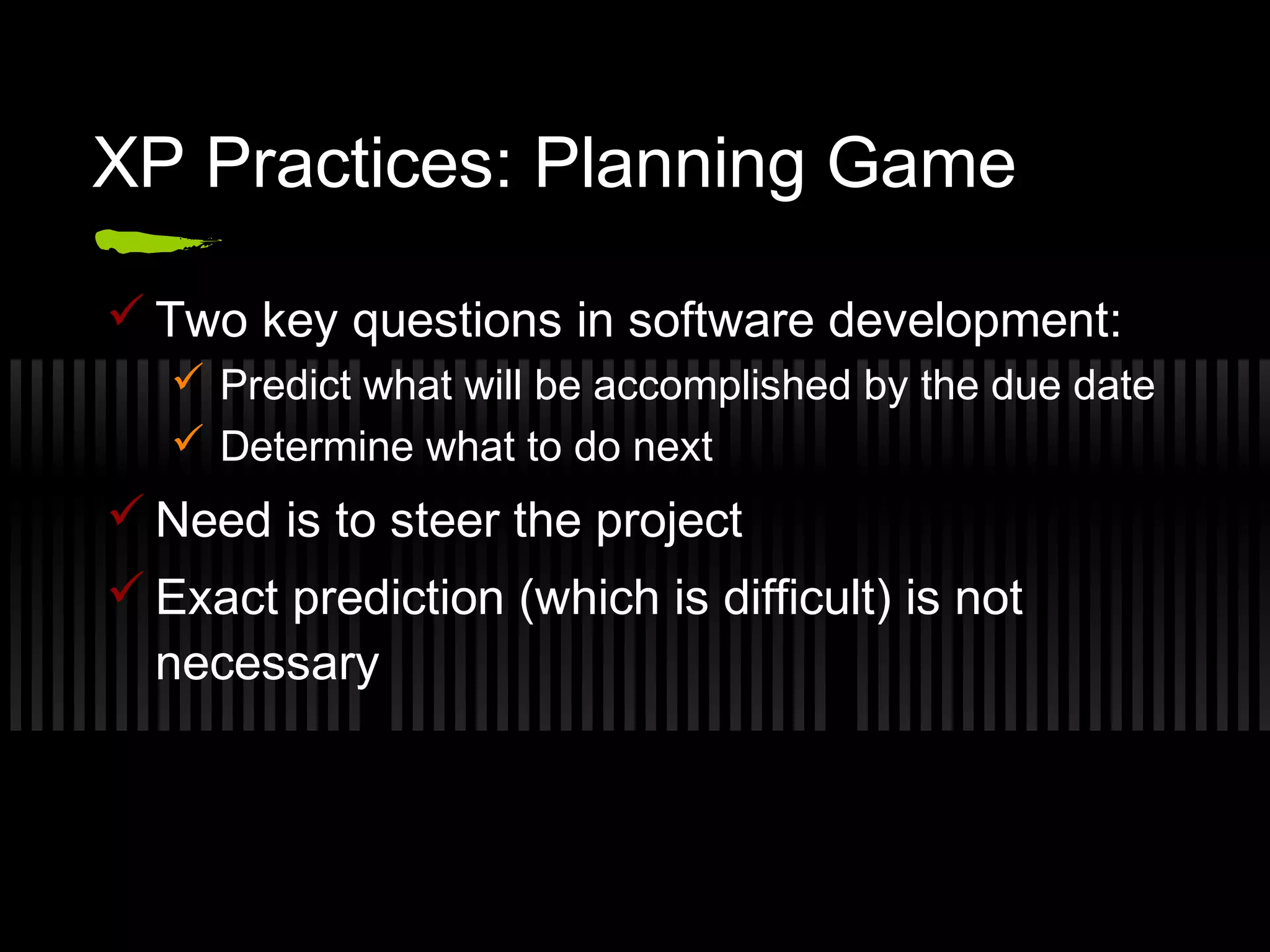 XP Practices: Planning Game
 Two key questions in software development:
 Predict what will be accomplished by the due date
 Determine what to do next
 Need is to steer the project
 Exact prediction (which is difficult) is not
necessary
 