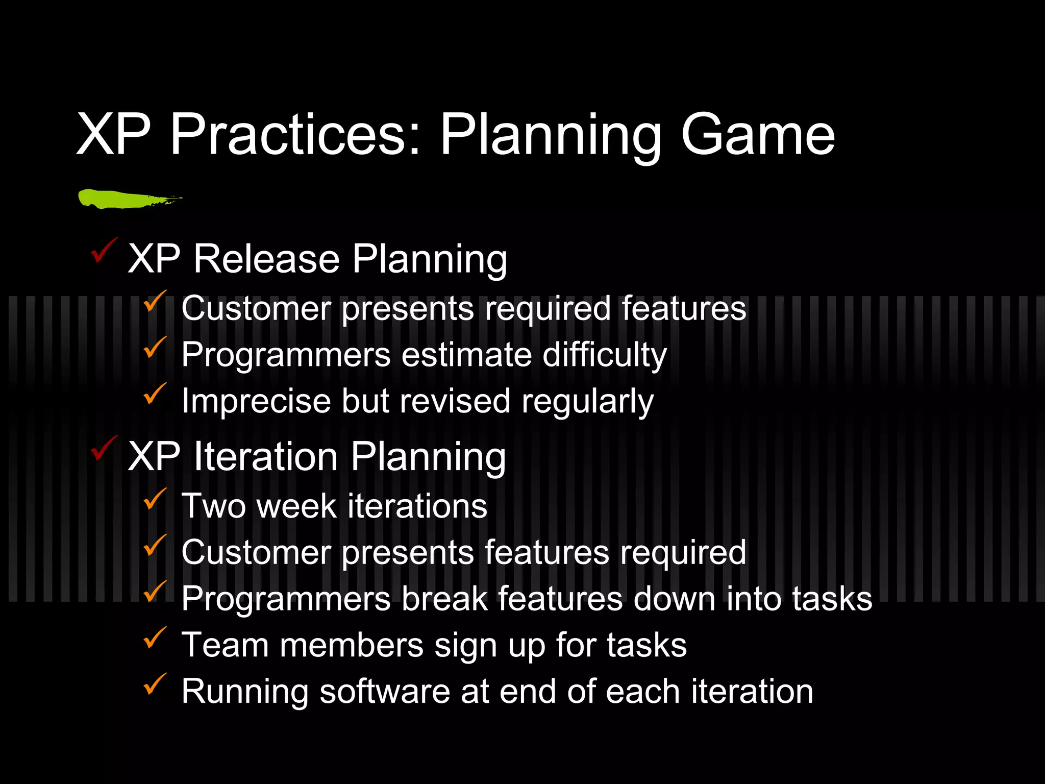 XP Practices: Planning Game
 XP Release Planning
 Customer presents required features
 Programmers estimate difficulty
 Imprecise but revised regularly
 XP Iteration Planning
 Two week iterations
 Customer presents features required
 Programmers break features down into tasks
 Team members sign up for tasks
 Running software at end of each iteration
 