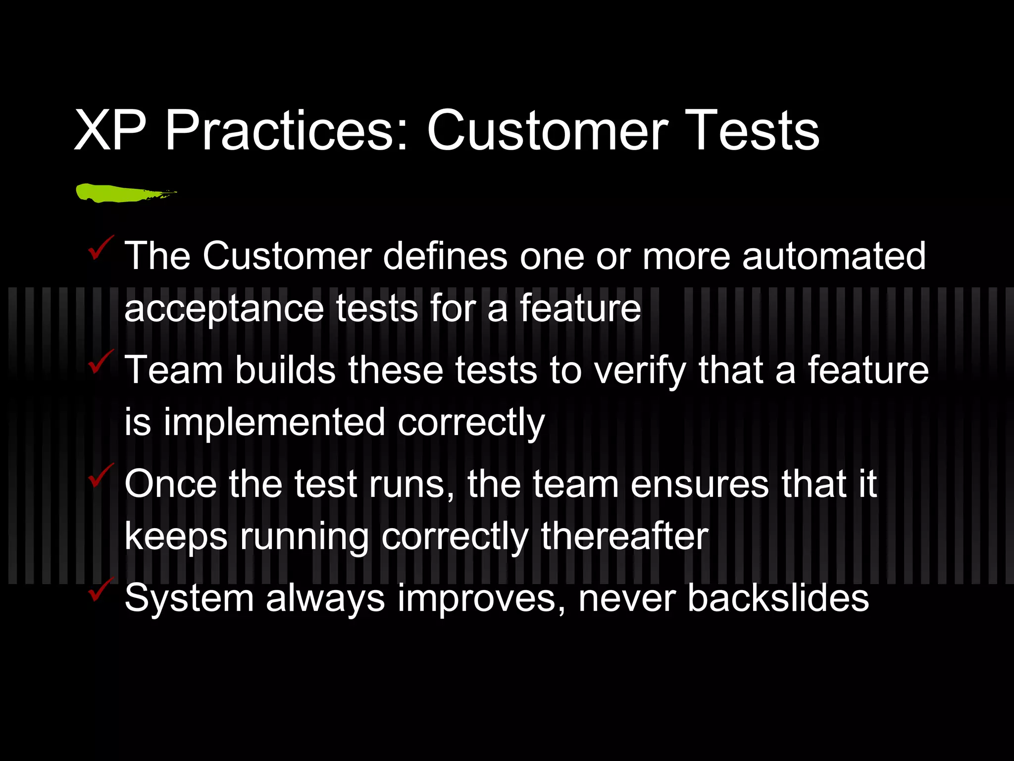 XP Practices: Customer Tests
 The Customer defines one or more automated
acceptance tests for a feature
 Team builds these tests to verify that a feature
is implemented correctly
 Once the test runs, the team ensures that it
keeps running correctly thereafter
 System always improves, never backslides
 