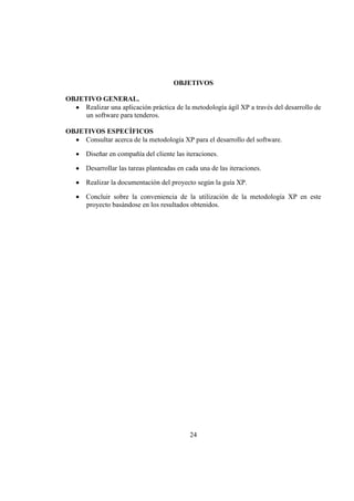 24
OBJETIVOS
OBJETIVO GENERAL.
Realizar una aplicación práctica de la metodología ágil XP a través del desarrollo de
un software para tenderos.
OBJETIVOS ESPECÌFICOS
Consultar acerca de la metodología XP para el desarrollo del software.
Diseñar en compañía del cliente las iteraciones.
Desarrollar las tareas planteadas en cada una de las iteraciones.
Realizar la documentación del proyecto según la guía XP.
Concluir sobre la conveniencia de la utilización de la metodología XP en este
proyecto basándose en los resultados obtenidos.
 