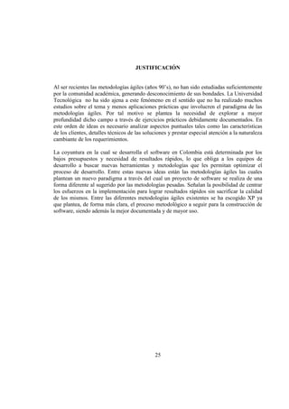 25
JUSTIFICACIÓN
Al ser recientes las metodologías ágiles (años 90’s), no han sido estudiadas suficientemente
por la comunidad académica, generando desconocimiento de sus bondades. La Universidad
Tecnológica no ha sido ajena a este fenómeno en el sentido que no ha realizado muchos
estudios sobre el tema y menos aplicaciones prácticas que involucren el paradigma de las
metodologías ágiles. Por tal motivo se plantea la necesidad de explorar a mayor
profundidad dicho campo a través de ejercicios prácticos debidamente documentados. En
este orden de ideas es necesario analizar aspectos puntuales tales como las características
de los clientes, detalles técnicos de las soluciones y prestar especial atención a la naturaleza
cambiante de los requerimientos.
La coyuntura en la cual se desarrolla el software en Colombia está determinada por los
bajos presupuestos y necesidad de resultados rápidos, lo que obliga a los equipos de
desarrollo a buscar nuevas herramientas y metodologías que les permitan optimizar el
proceso de desarrollo. Entre estas nuevas ideas están las metodologías ágiles las cuales
plantean un nuevo paradigma a través del cual un proyecto de software se realiza de una
forma diferente al sugerido por las metodologías pesadas. Señalan la posibilidad de centrar
los esfuerzos en la implementación para lograr resultados rápidos sin sacrificar la calidad
de los mismos. Entre las diferentes metodologías ágiles existentes se ha escogido XP ya
que plantea, de forma más clara, el proceso metodológico a seguir para la construcción de
software, siendo además la mejor documentada y de mayor uso.
 