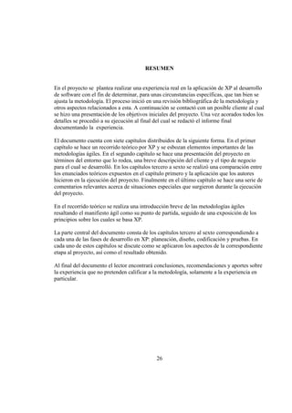 26
RESUMEN
En el proyecto se plantea realizar una experiencia real en la aplicación de XP al desarrollo
de software con el fin de determinar, para unas circunstancias específicas, que tan bien se
ajusta la metodología. El proceso inició en una revisión bibliográfica de la metodología y
otros aspectos relacionados a esta. A continuación se contactó con un posible cliente al cual
se hizo una presentación de los objetivos iniciales del proyecto. Una vez acorados todos los
detalles se procedió a su ejecución al final del cual se redactó el informe final
documentando la experiencia.
El documento cuenta con siete capítulos distribuidos de la siguiente forma. En el primer
capítulo se hace un recorrido teórico por XP y se esbozan elementos importantes de las
metodologías ágiles. En el segundo capítulo se hace una presentación del proyecto en
términos del entorno que lo rodea, una breve descripción del cliente y el tipo de negocio
para el cual se desarrolló. En los capítulos tercero a sexto se realizó una comparación entre
los enunciados teóricos expuestos en el capítulo primero y la aplicación que los autores
hicieron en la ejecución del proyecto. Finalmente en el último capítulo se hace una serie de
comentarios relevantes acerca de situaciones especiales que surgieron durante la ejecución
del proyecto.
En el recorrido teórico se realiza una introducción breve de las metodologías ágiles
resaltando el manifiesto ágil como su punto de partida, seguido de una exposición de los
principios sobre los cuales se basa XP.
La parte central del documento consta de los capítulos tercero al sexto correspondiendo a
cada una de las fases de desarrollo en XP: planeación, diseño, codificación y pruebas. En
cada uno de estos capítulos se discute como se aplicaron los aspectos de la correspondiente
etapa al proyecto, así como el resultado obtenido.
Al final del documento el lector encontrará conclusiones, recomendaciones y aportes sobre
la experiencia que no pretenden calificar a la metodología, solamente a la experiencia en
particular.
 