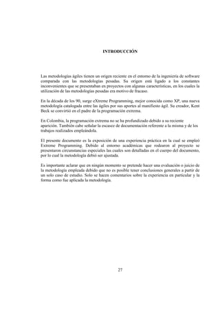 27
INTRODUCCIÓN
Las metodologías ágiles tienen un origen reciente en el entorno de la ingeniería de software
comparada con las metodologías pesadas. Su origen está ligado a los constantes
inconvenientes que se presentaban en proyectos con algunas características, en los cuales la
utilización de las metodologías pesadas era motivo de fracaso.
En la década de los 90, surge eXtreme Programming, mejor conocida como XP, una nueva
metodología catalogada entre las ágiles por sus aportes al manifiesto ágil. Su creador, Kent
Beck se convirtió en el padre de la programación extrema.
En Colombia, la programación extrema no se ha profundizado debido a su reciente
aparición. También cabe señalar la escasez de documentación referente a la misma y de los
trabajos realizados empleándola.
El presente documento es la exposición de una experiencia práctica en la cual se empleó
Extreme Programming. Debido al entorno académicas que rodearon al proyecto se
presentaron circunstancias especiales las cuales son detalladas en el cuerpo del documento,
por lo cual la metodología debió ser ajustada.
Es importante aclarar que en ningún momento se pretende hacer una evaluación o juicio de
la metodología empleada debido que no es posible tener conclusiones generales a partir de
un solo caso de estudio. Solo se hacen comentarios sobre la experiencia en particular y la
forma como fue aplicada la metodología.
 