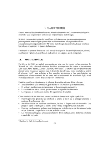 28
1. MARCO TEÓRICO
En esta parte del documento se hace una presentación teórica de XP como metodología de
desarrollo y de los principios teóricos que inspiraron esta metodología.
Se inicia con una descripción del manifiesto ágil, documento que sirve como punto de
partida para las metodologías que reciben el mismo nombre. Prosiguiendo con una
conceptualización importante sobre XP como metodología de desarrollo, la cual consta de
los valores, principios y el alcance de la misma.
Finalmente se entra en detalle con cada una de las etapas de desarrollo (planeación, diseño,
codificación y pruebas) describiendo cada uno de los aspectos que la componen.
1.1. MANIFIESTO ÁGIL
En febrero del 2001 se realizó una reunión en una casa de campo en las montañas de
Wasatch en Utah, a la cual asistieron diecisiete personas entre las cuales se encontraban
Kent Beck, Mike Beedle, Alistair Cockburn, entre otros1
. El objetivo de este encuentro era
discutir sobre procesos y técnicas para el desarrollo de software, como resultado se utilizó
el término “ágil” para referirse a los métodos alternativos a las metodologías ya
establecidas en ese momento. Es así como nace el documento del Manifiesto Ágil, en el
cual se resumían los ideales de estos métodos alternativos.
En dicha reunión se afirmó que en la labor de desarrollar software debía valorarse:
A los individuos y su interacción, por encima de los procesos y las herramientas.
El software que funciona, por encima de la documentación exhaustiva.
La colaboración con el cliente, por encima de la negociación contractual.
La respuesta al cambio, por encima del seguimiento de un plan.
Como resultado de los anteriores valores, se derivan una serie de reglas o prácticas:
Nuestra principal prioridad es satisfacer al cliente a través de la entrega temprana y
continua de software de valor.
Son bienvenidos los requisitos cambiantes, incluso si llegan tarde al desarrollo. Los
procesos ágiles se doblegan al cambio como ventaja competitiva para el cliente.
Entregar con frecuencia software que funcione, en periodos de un par de semanas hasta
un par de meses, con preferencia en los periodos breves.
Las personas del negocio y los desarrolladores deben trabajar juntos de forma cotidiana
a través del proyecto.
1
Manifesto for Agile Software Development
 