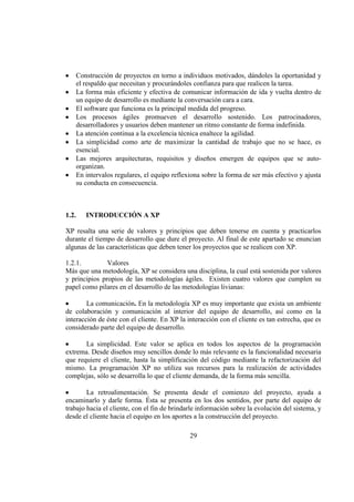 29
Construcción de proyectos en torno a individuos motivados, dándoles la oportunidad y
el respaldo que necesitan y procurándoles confianza para que realicen la tarea.
La forma más eficiente y efectiva de comunicar información de ida y vuelta dentro de
un equipo de desarrollo es mediante la conversación cara a cara.
El software que funciona es la principal medida del progreso.
Los procesos ágiles promueven el desarrollo sostenido. Los patrocinadores,
desarrolladores y usuarios deben mantener un ritmo constante de forma indefinida.
La atención continua a la excelencia técnica enaltece la agilidad.
La simplicidad como arte de maximizar la cantidad de trabajo que no se hace, es
esencial.
Las mejores arquitecturas, requisitos y diseños emergen de equipos que se auto-
organizan.
En intervalos regulares, el equipo reflexiona sobre la forma de ser más efectivo y ajusta
su conducta en consecuencia.
1.2. INTRODUCCIÓN A XP
XP resalta una serie de valores y principios que deben tenerse en cuenta y practicarlos
durante el tiempo de desarrollo que dure el proyecto. Al final de este apartado se enuncian
algunas de las características que deben tener los proyectos que se realicen con XP.
1.2.1. Valores
Más que una metodología, XP se considera una disciplina, la cual está sostenida por valores
y principios propios de las metodologías ágiles. Existen cuatro valores que cumplen su
papel como pilares en el desarrollo de las metodologías livianas:
La comunicación. En la metodología XP es muy importante que exista un ambiente
de colaboración y comunicación al interior del equipo de desarrollo, así como en la
interacción de éste con el cliente. En XP la interacción con el cliente es tan estrecha, que es
considerado parte del equipo de desarrollo.
La simplicidad. Este valor se aplica en todos los aspectos de la programación
extrema. Desde diseños muy sencillos donde lo más relevante es la funcionalidad necesaria
que requiere el cliente, hasta la simplificación del código mediante la refactorización del
mismo. La programación XP no utiliza sus recursos para la realización de actividades
complejas, sólo se desarrolla lo que el cliente demanda, de la forma más sencilla.
La retroalimentación. Se presenta desde el comienzo del proyecto, ayuda a
encaminarlo y darle forma. Ésta se presenta en los dos sentidos, por parte del equipo de
trabajo hacia el cliente, con el fin de brindarle información sobre la evolución del sistema, y
desde el cliente hacia el equipo en los aportes a la construcción del proyecto.
 