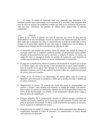 30
El coraje. El equipo de desarrollo debe estar preparado para enfrentarse a los
continuos cambios que se presentarán en el transcurso de la actividad. Cada integrante debe
tener el valor de exponer los problemas o dudas que halle en la realización del proyecto.
Aún con estas variaciones, las jornadas de trabajo deben proporcionar el máximo
rendimiento.
1.2.2. Prácticas
A partir de los valores se plantea una serie de prácticas que sirven de guía para los
desarrolladores en esta metodología. Una de los aspectos más importantes para XP son las
doce reglas que se plantean, las cuales se caracterizan por su grado de simplicidad y por su
enfoque en la practicidad, además de que cada regla se complementa con las demás. A
continuación se realizará una breve descripción de cada una de ellas.
El desarrollo está dirigido por pruebas. Antes de realizar una unidad de código, es
necesario contar con su respectiva unidad de pruebas. El programador realiza pruebas
dirigidas al funcionamiento de nuevas adiciones o módulos al sistema. El cliente con
ayuda del tester se encarga de diseñar las pruebas de aceptación, cuyo propósito es
verificar que las historias de usuario se hayan implementado correctamente.
El juego de la planificación. Desde el comienzo del desarrollo se requiere que el grupo
y el cliente tengan una visión general y clara del proyecto, es decir, deben entender y
estar de acuerdo con lo que el “otro” plantee. En el transcurso del proyecto se realizan
diferentes reuniones, con el fin de organizar las tareas e ideas que surgen tanto por parte
del cliente como por el equipo.
Cliente in-situ. El cliente, o un representante del mismo, deben estar en el sitio de
desarrollo para solucionar las preguntas o dudas que se puedan presentar a medida que
se realice el proyecto.
Programación en parejas. XP propone que exista una pareja de programadores por
monitor y teclado, como medida para aumentar la calidad del código. Esta práctica
busca reducir los errores de codificación, mientras uno de los programadores busca una
forma de dar funcionalidad a un módulo, el otro programador aprueba dicho código y
busca la forma de simplificarlo.
Entregas pequeñas. En la programación extrema se realizan entregas constantes de
módulos funcionales completos, de tal forma que en todo momento el cliente tiene una
parte de aplicación funcionando. En XP no existe el desarrollo incompleto de una tarea,
ésta se ejecuta en su totalidad o no se hace.
Refactorización sin piedad. El código se revisa de forma permanente para depurarlo y
simplificarlo, buscando la forma de mejorarlo. La refactorización se realiza durante
todo el proceso de desarrollo.
 